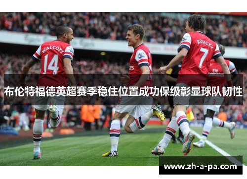 布伦特福德英超赛季稳住位置成功保级彰显球队韧性 布伦特福德英超赛季稳住位置成功保级彰显球队韧性