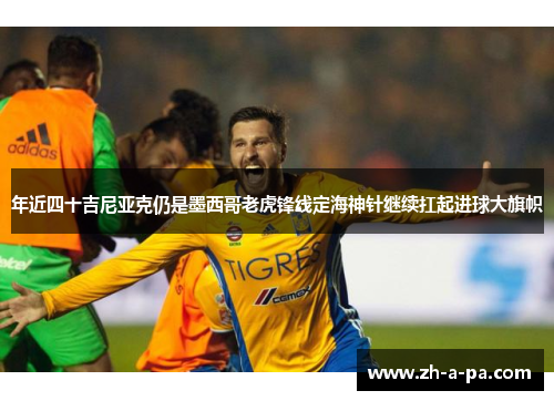 年近四十吉尼亚克仍是墨西哥老虎锋线定海神针继续扛起进球大旗帜 年近四十吉尼亚克仍是墨西哥老虎锋线定海神针继续扛起进球大旗帜