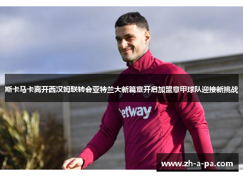 斯卡马卡离开西汉姆联转会亚特兰大新篇章开启加盟意甲球队迎接新挑战 斯卡马卡离开西汉姆联转会亚特兰大新篇章开启加盟意甲球队迎接新挑战