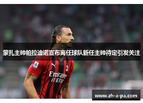 蒙扎主帅帕拉迪诺宣布离任球队新任主帅待定引发关注 蒙扎主帅帕拉迪诺宣布离任球队新任主帅待定引发关注
