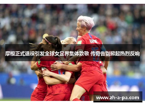 摩根正式退役引发全球女足界集体致敬 传奇告别掀起热烈反响 摩根正式退役引发全球女足界集体致敬 传奇告别掀起热烈反响