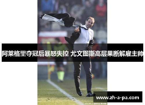 阿莱格里夺冠后暴怒失控 尤文图斯高层果断解雇主帅 阿莱格里夺冠后暴怒失控 尤文图斯高层果断解雇主帅
