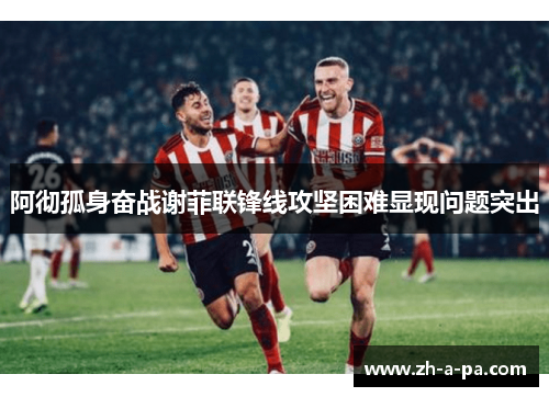 阿彻孤身奋战谢菲联锋线攻坚困难显现问题突出 阿彻孤身奋战谢菲联锋线攻坚困难显现问题突出