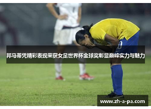 邦马蒂凭精彩表现荣获女足世界杯金球奖彰显巅峰实力与魅力 邦马蒂凭精彩表现荣获女足世界杯金球奖彰显巅峰实力与魅力
